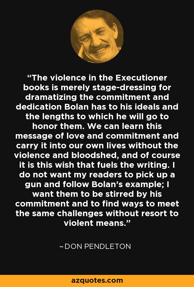 The violence in the Executioner books is merely stage-dressing for dramatizing the commitment and dedication Bolan has to his ideals and the lengths to which he will go to honor them. We can learn this message of love and commitment and carry it into our own lives without the violence and bloodshed, and of course it is this wish that fuels the writing. I do not want my readers to pick up a gun and follow Bolan's example; I want them to be stirred by his commitment and to find ways to meet the same challenges without resort to violent means. - Don Pendleton