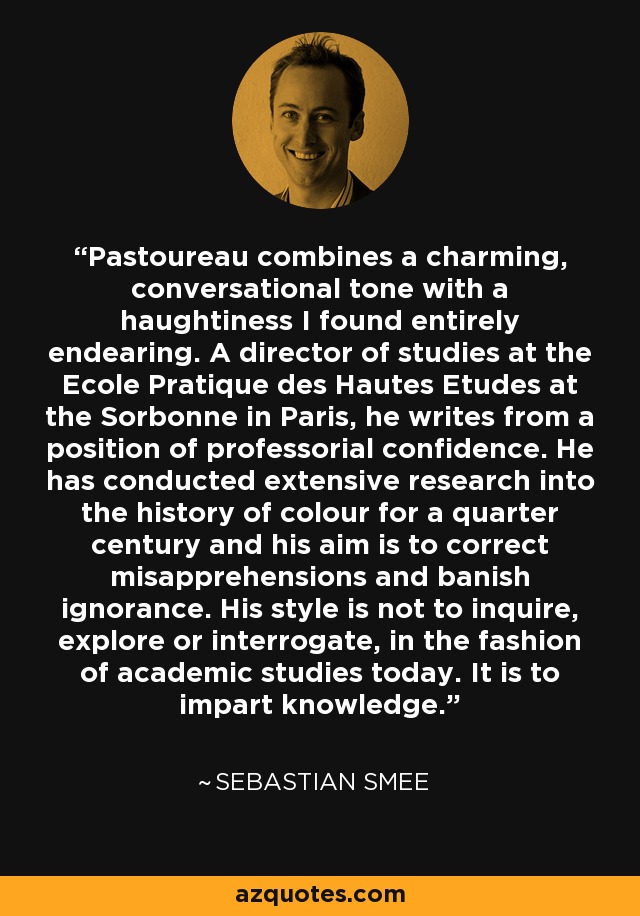 Pastoureau combines a charming, conversational tone with a haughtiness I found entirely endearing. A director of studies at the Ecole Pratique des Hautes Etudes at the Sorbonne in Paris, he writes from a position of professorial confidence. He has conducted extensive research into the history of colour for a quarter century and his aim is to correct misapprehensions and banish ignorance. His style is not to inquire, explore or interrogate, in the fashion of academic studies today. It is to impart knowledge. - Sebastian Smee