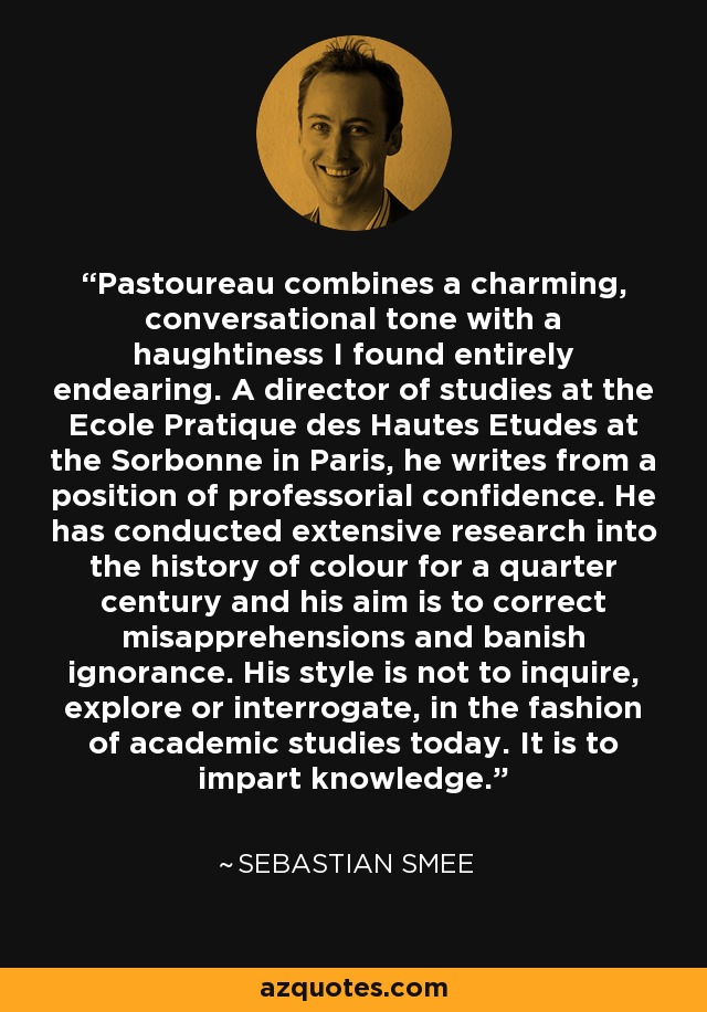 Pastoureau combines a charming, conversational tone with a haughtiness I found entirely endearing. A director of studies at the Ecole Pratique des Hautes Etudes at the Sorbonne in Paris, he writes from a position of professorial confidence. He has conducted extensive research into the history of colour for a quarter century and his aim is to correct misapprehensions and banish ignorance. His style is not to inquire, explore or interrogate, in the fashion of academic studies today. It is to impart knowledge. - Sebastian Smee