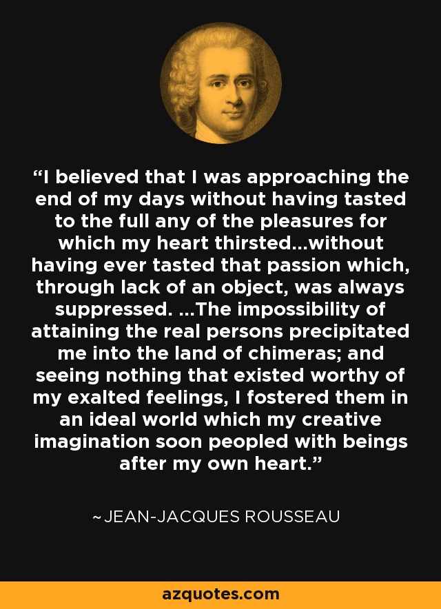 I believed that I was approaching the end of my days without having tasted to the full any of the pleasures for which my heart thirsted...without having ever tasted that passion which, through lack of an object, was always suppressed. ...The impossibility of attaining the real persons precipitated me into the land of chimeras; and seeing nothing that existed worthy of my exalted feelings, I fostered them in an ideal world which my creative imagination soon peopled with beings after my own heart. - Jean-Jacques Rousseau