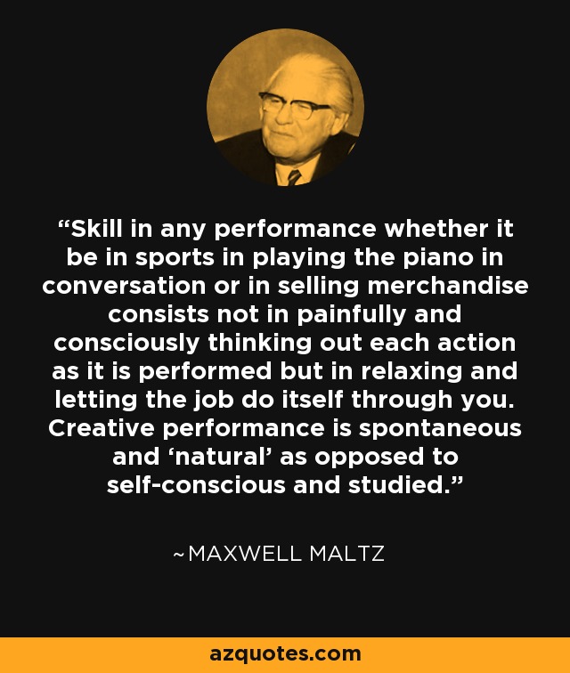 Skill in any performance whether it be in sports in playing the piano in conversation or in selling merchandise consists not in painfully and consciously thinking out each action as it is performed but in relaxing and letting the job do itself through you. Creative performance is spontaneous and ‘natural’ as opposed to self-conscious and studied. - Maxwell Maltz