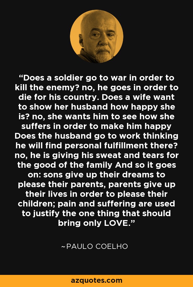 Does a soldier go to war in order to kill the enemy? no, he goes in order to die for his country. Does a wife want to show her husband how happy she is? no, she wants him to see how she suffers in order to make him happy Does the husband go to work thinking he will find personal fulfillment there? no, he is giving his sweat and tears for the good of the family And so it goes on: sons give up their dreams to please their parents, parents give up their lives in order to please their children; pain and suffering are used to justify the one thing that should bring only LOVE. - Paulo Coelho