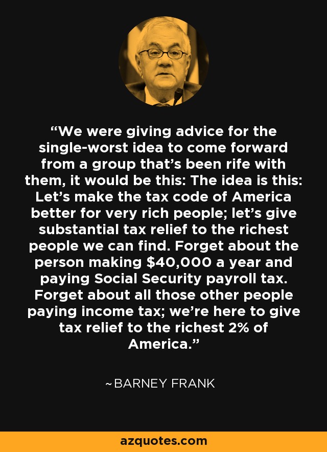 We were giving advice for the single-worst idea to come forward from a group that's been rife with them, it would be this: The idea is this: Let's make the tax code of America better for very rich people; let's give substantial tax relief to the richest people we can find. Forget about the person making $40,000 a year and paying Social Security payroll tax. Forget about all those other people paying income tax; we're here to give tax relief to the richest 2% of America. - Barney Frank