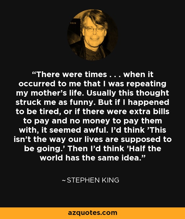 There were times . . . when it occurred to me that I was repeating my mother's life. Usually this thought struck me as funny. But if I happened to be tired, or if there were extra bills to pay and no money to pay them with, it seemed awful. I'd think 'This isn't the way our lives are supposed to be going.' Then I'd think 'Half the world has the same idea. - Stephen King