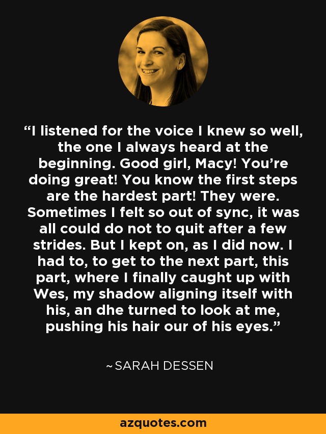 I listened for the voice I knew so well, the one I always heard at the beginning. Good girl, Macy! You're doing great! You know the first steps are the hardest part! They were. Sometimes I felt so out of sync, it was all could do not to quit after a few strides. But I kept on, as I did now. I had to, to get to the next part, this part, where I finally caught up with Wes, my shadow aligning itself with his, an dhe turned to look at me, pushing his hair our of his eyes. - Sarah Dessen