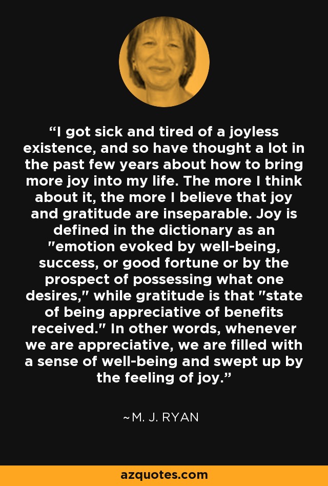 I got sick and tired of a joyless existence, and so have thought a lot in the past few years about how to bring more joy into my life. The more I think about it, the more I believe that joy and gratitude are inseparable. Joy is defined in the dictionary as an 