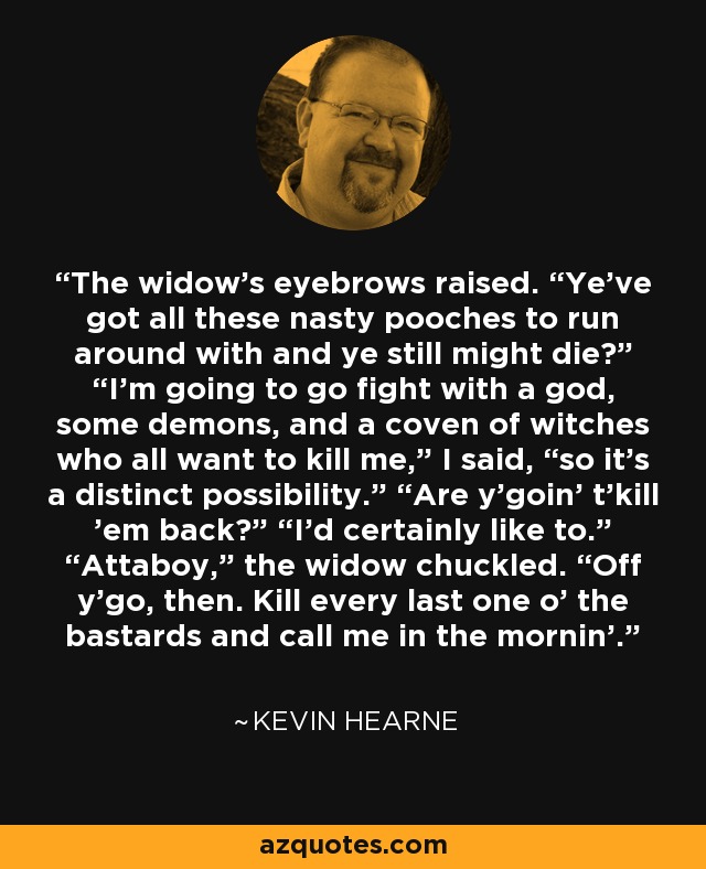 The widow’s eyebrows raised. “Ye’ve got all these nasty pooches to run around with and ye still might die?” “I’m going to go fight with a god, some demons, and a coven of witches who all want to kill me,” I said, “so it’s a distinct possibility.” “Are y’goin’ t’kill ’em back?” “I’d certainly like to.” “Attaboy,” the widow chuckled. “Off y’go, then. Kill every last one o’ the bastards and call me in the mornin’. - Kevin Hearne