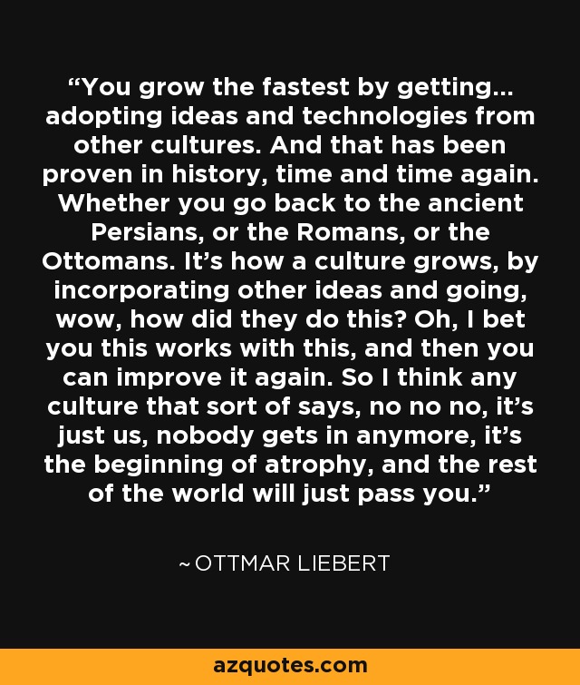 You grow the fastest by getting... adopting ideas and technologies from other cultures. And that has been proven in history, time and time again. Whether you go back to the ancient Persians, or the Romans, or the Ottomans. It's how a culture grows, by incorporating other ideas and going, wow, how did they do this? Oh, I bet you this works with this, and then you can improve it again. So I think any culture that sort of says, no no no, it's just us, nobody gets in anymore, it's the beginning of atrophy, and the rest of the world will just pass you. - Ottmar Liebert
