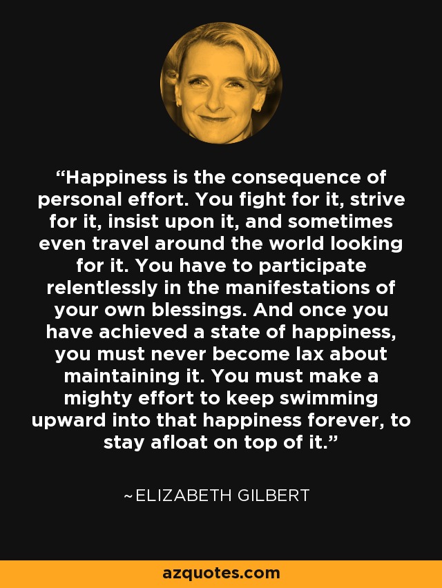 Happiness is the consequence of personal effort. You fight for it, strive for it, insist upon it, and sometimes even travel around the world looking for it. You have to participate relentlessly in the manifestations of your own blessings. And once you have achieved a state of happiness, you must never become lax about maintaining it. You must make a mighty effort to keep swimming upward into that happiness forever, to stay afloat on top of it. - Elizabeth Gilbert