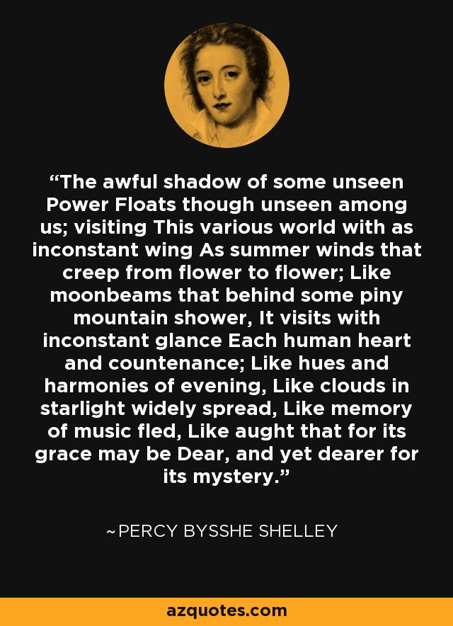 The awful shadow of some unseen Power Floats though unseen among us; visiting This various world with as inconstant wing As summer winds that creep from flower to flower; Like moonbeams that behind some piny mountain shower, It visits with inconstant glance Each human heart and countenance; Like hues and harmonies of evening, Like clouds in starlight widely spread, Like memory of music fled, Like aught that for its grace may be Dear, and yet dearer for its mystery. - Percy Bysshe Shelley