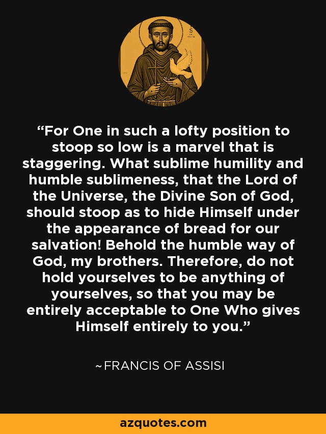 For One in such a lofty position to stoop so low is a marvel that is staggering. What sublime humility and humble sublimeness, that the Lord of the Universe, the Divine Son of God, should stoop as to hide Himself under the appearance of bread for our salvation! Behold the humble way of God, my brothers. Therefore, do not hold yourselves to be anything of yourselves, so that you may be entirely acceptable to One Who gives Himself entirely to you. - Francis of Assisi