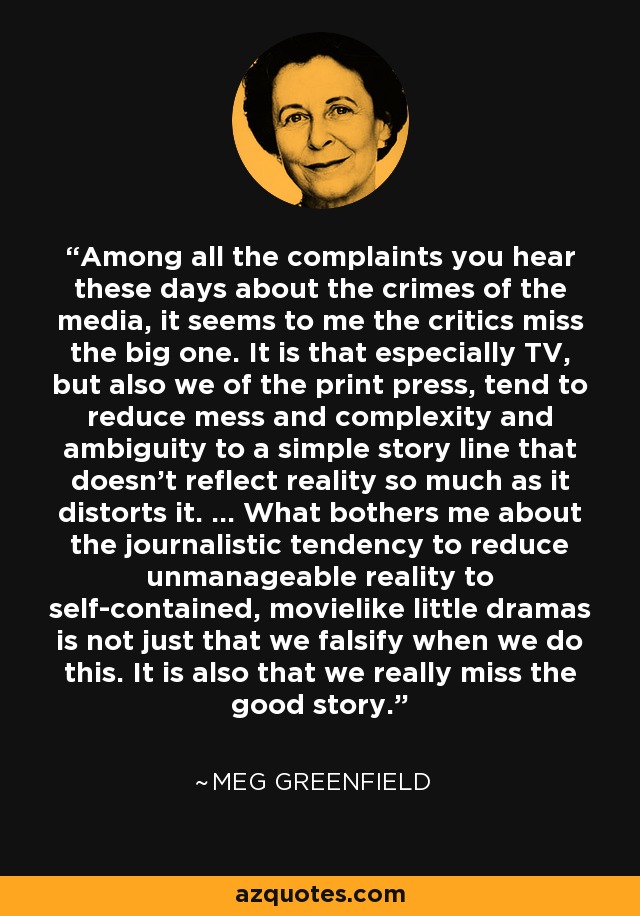 Among all the complaints you hear these days about the crimes of the media, it seems to me the critics miss the big one. It is that especially TV, but also we of the print press, tend to reduce mess and complexity and ambiguity to a simple story line that doesn't reflect reality so much as it distorts it. ... What bothers me about the journalistic tendency to reduce unmanageable reality to self-contained, movielike little dramas is not just that we falsify when we do this. It is also that we really miss the good story. - Meg Greenfield
