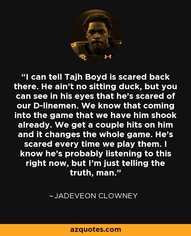 I can tell Tajh Boyd is scared back there. He ain't no sitting duck, but you can see in his eyes that he's scared of our D-linemen. We know that coming into the game that we have him shook already. We get a couple hits on him and it changes the whole game. He's scared every time we play them. I know he's probably listening to this right now, but I'm just telling the truth, man. - Jadeveon Clowney