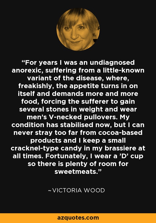 For years I was an undiagnosed anorexic, suffering from a little-known variant of the disease, where, freakishly, the appetite turns in on itself and demands more and more food, forcing the sufferer to gain several stones in weight and wear men's V-necked pullovers. My condition has stabilised now, but I can never stray too far from cocoa-based products and I keep a small cracknel-type candy in my brassiere at all times. Fortunately, I wear a 'D' cup so there is plenty of room for sweetmeats. - Victoria Wood