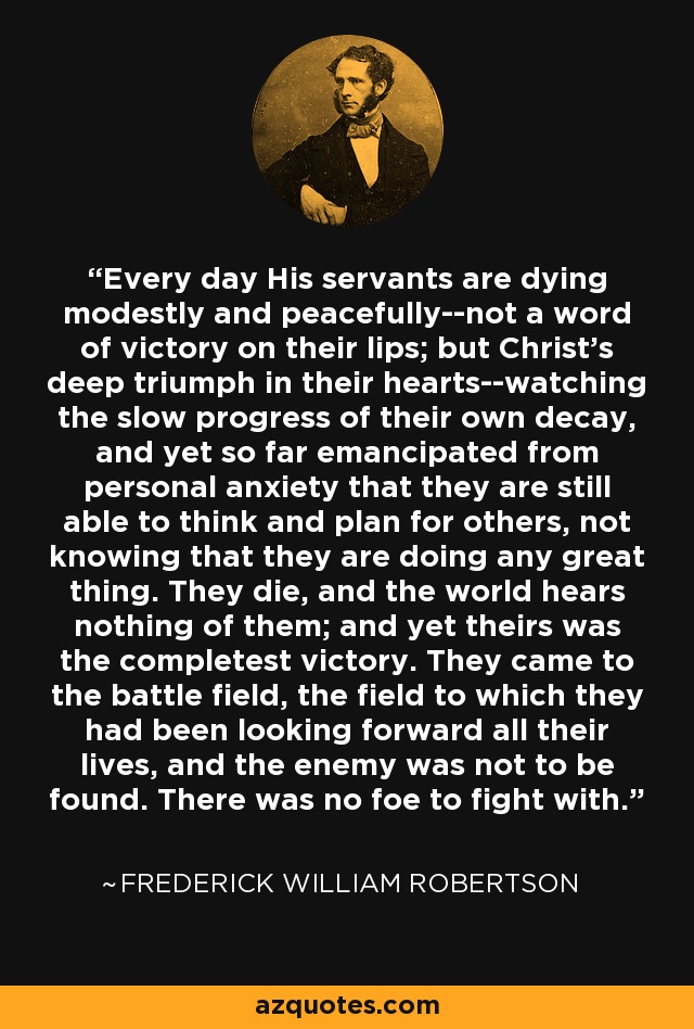 Every day His servants are dying modestly and peacefully--not a word of victory on their lips; but Christ's deep triumph in their hearts--watching the slow progress of their own decay, and yet so far emancipated from personal anxiety that they are still able to think and plan for others, not knowing that they are doing any great thing. They die, and the world hears nothing of them; and yet theirs was the completest victory. They came to the battle field, the field to which they had been looking forward all their lives, and the enemy was not to be found. There was no foe to fight with. - Frederick William Robertson