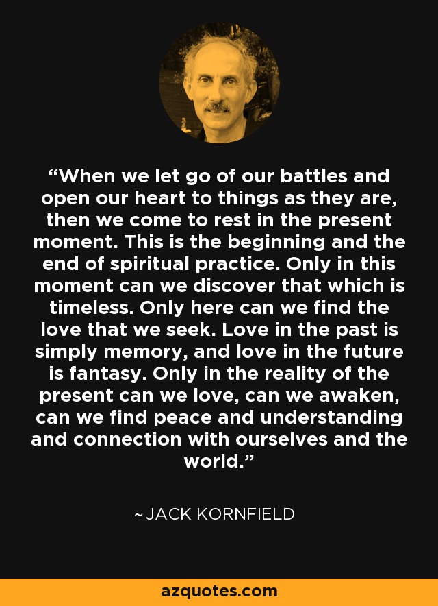 When we let go of our battles and open our heart to things as they are, then we come to rest in the present moment. This is the beginning and the end of spiritual practice. Only in this moment can we discover that which is timeless. Only here can we find the love that we seek. Love in the past is simply memory, and love in the future is fantasy. Only in the reality of the present can we love, can we awaken, can we find peace and understanding and connection with ourselves and the world. - Jack Kornfield