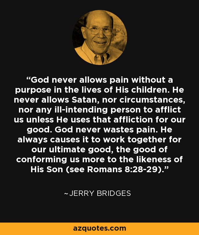 God never allows pain without a purpose in the lives of His children. He never allows Satan, nor circumstances, nor any ill-intending person to afflict us unless He uses that affliction for our good. God never wastes pain. He always causes it to work together for our ultimate good, the good of conforming us more to the likeness of His Son (see Romans 8:28-29). - Jerry Bridges