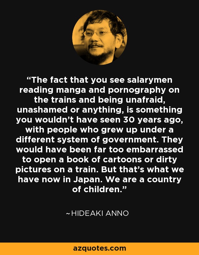 The fact that you see salarymen reading manga and pornography on the trains and being unafraid, unashamed or anything, is something you wouldn’t have seen 30 years ago, with people who grew up under a different system of government. They would have been far too embarrassed to open a book of cartoons or dirty pictures on a train. But that’s what we have now in Japan. We are a country of children. - Hideaki Anno