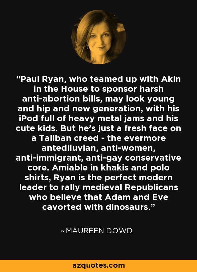 Paul Ryan, who teamed up with Akin in the House to sponsor harsh anti-abortion bills, may look young and hip and new generation, with his iPod full of heavy metal jams and his cute kids. But he's just a fresh face on a Taliban creed - the evermore antediluvian, anti-women, anti-immigrant, anti-gay conservative core. Amiable in khakis and polo shirts, Ryan is the perfect modern leader to rally medieval Republicans who believe that Adam and Eve cavorted with dinosaurs. - Maureen Dowd