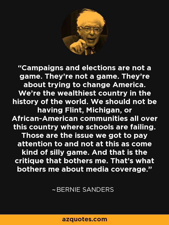 Campaigns and elections are not a game. They're not a game. They're about trying to change America. We're the wealthiest country in the history of the world. We should not be having Flint, Michigan, or African-American communities all over this country where schools are failing. Those are the issue we got to pay attention to and not at this as come kind of silly game. And that is the critique that bothers me. That's what bothers me about media coverage. - Bernie Sanders
