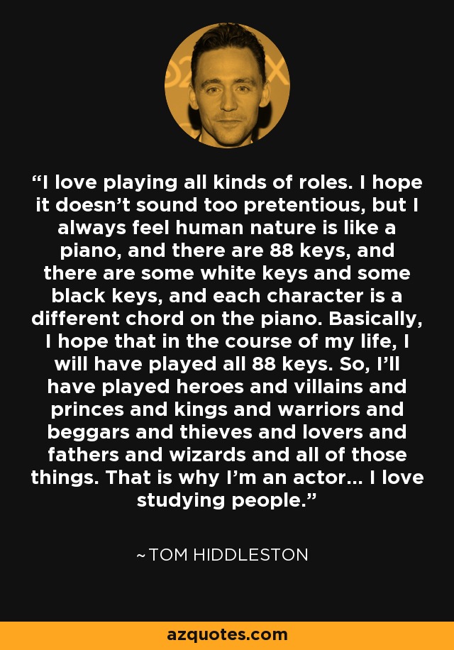 I love playing all kinds of roles. I hope it doesn’t sound too pretentious, but I always feel human nature is like a piano, and there are 88 keys, and there are some white keys and some black keys, and each character is a different chord on the piano. Basically, I hope that in the course of my life, I will have played all 88 keys. So, I’ll have played heroes and villains and princes and kings and warriors and beggars and thieves and lovers and fathers and wizards and all of those things. That is why I’m an actor… I love studying people. - Tom Hiddleston