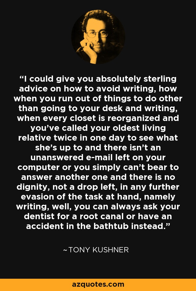 I could give you absolutely sterling advice on how to avoid writing, how when you run out of things to do other than going to your desk and writing, when every closet is reorganized and you've called your oldest living relative twice in one day to see what she's up to and there isn't an unanswered e-mail left on your computer or you simply can't bear to answer another one and there is no dignity, not a drop left, in any further evasion of the task at hand, namely writing, well, you can always ask your dentist for a root canal or have an accident in the bathtub instead. - Tony Kushner