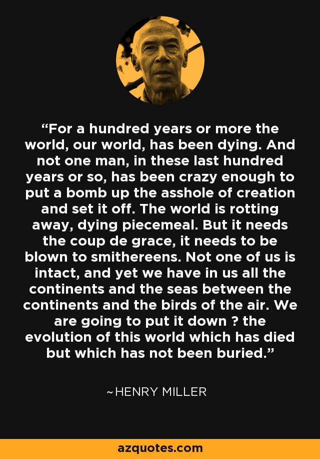 For a hundred years or more the world, our world, has been dying. And not one man, in these last hundred years or so, has been crazy enough to put a bomb up the asshole of creation and set it off. The world is rotting away, dying piecemeal. But it needs the coup de grace, it needs to be blown to smithereens. Not one of us is intact, and yet we have in us all the continents and the seas between the continents and the birds of the air. We are going to put it down ― the evolution of this world which has died but which has not been buried. - Henry Miller