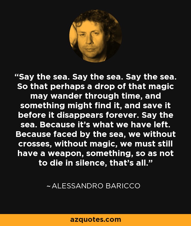 Say the sea. Say the sea. Say the sea. So that perhaps a drop of that magic may wander through time, and something might find it, and save it before it disappears forever. Say the sea. Because it's what we have left. Because faced by the sea, we without crosses, without magic, we must still have a weapon, something, so as not to die in silence, that's all. - Alessandro Baricco