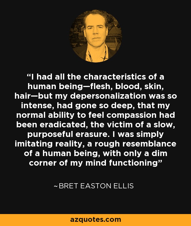 I had all the characteristics of a human being—flesh, blood, skin, hair—but my depersonalization was so intense, had gone so deep, that my normal ability to feel compassion had been eradicated, the victim of a slow, purposeful erasure. I was simply imitating reality, a rough resemblance of a human being, with only a dim corner of my mind functioning - Bret Easton Ellis