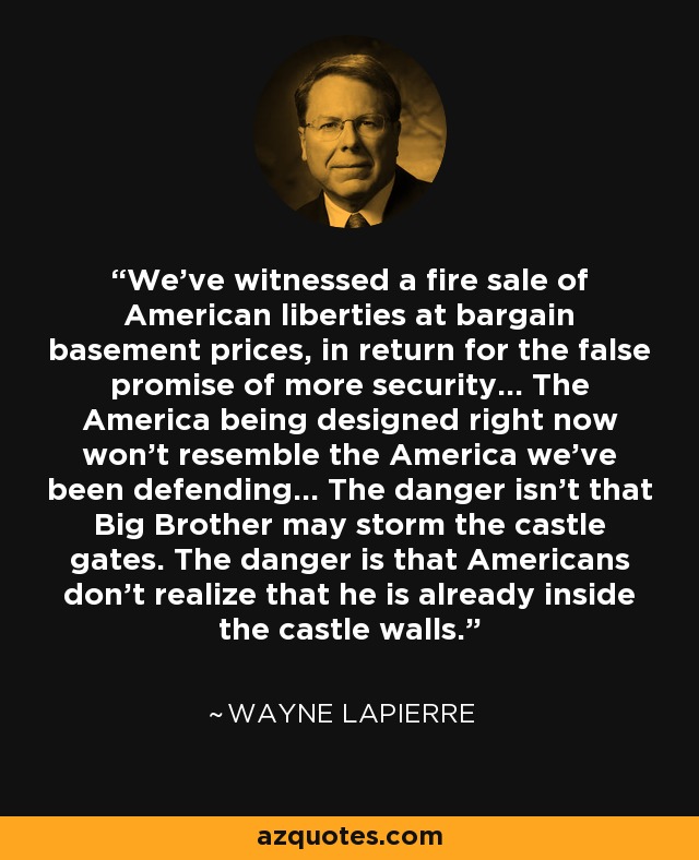 We've witnessed a fire sale of American liberties at bargain basement prices, in return for the false promise of more security... The America being designed right now won't resemble the America we've been defending... The danger isn't that Big Brother may storm the castle gates. The danger is that Americans don't realize that he is already inside the castle walls. - Wayne LaPierre