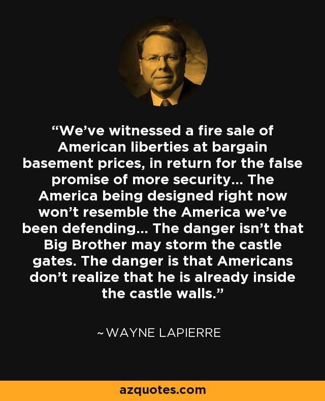 We've witnessed a fire sale of American liberties at bargain basement prices, in return for the false promise of more security... The America being designed right now won't resemble the America we've been defending... The danger isn't that Big Brother may storm the castle gates. The danger is that Americans don't realize that he is already inside the castle walls. - Wayne LaPierre