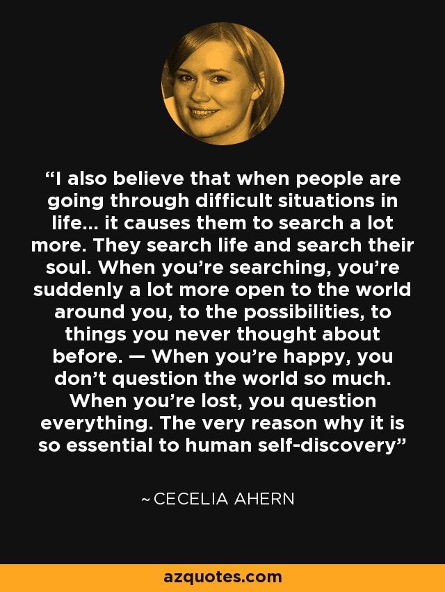 I also believe that when people are going through difficult situations in life... it causes them to search a lot more. They search life and search their soul. When you’re searching, you’re suddenly a lot more open to the world around you, to the possibilities, to things you never thought about before. — When you’re happy, you don’t question the world so much. When you’re lost, you question everything. The very reason why it is so essential to human self-discovery - Cecelia Ahern