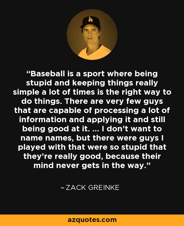 Baseball is a sport where being stupid and keeping things really simple a lot of times is the right way to do things. There are very few guys that are capable of processing a lot of information and applying it and still being good at it. … I don't want to name names, but there were guys I played with that were so stupid that they're really good, because their mind never gets in the way. - Zack Greinke