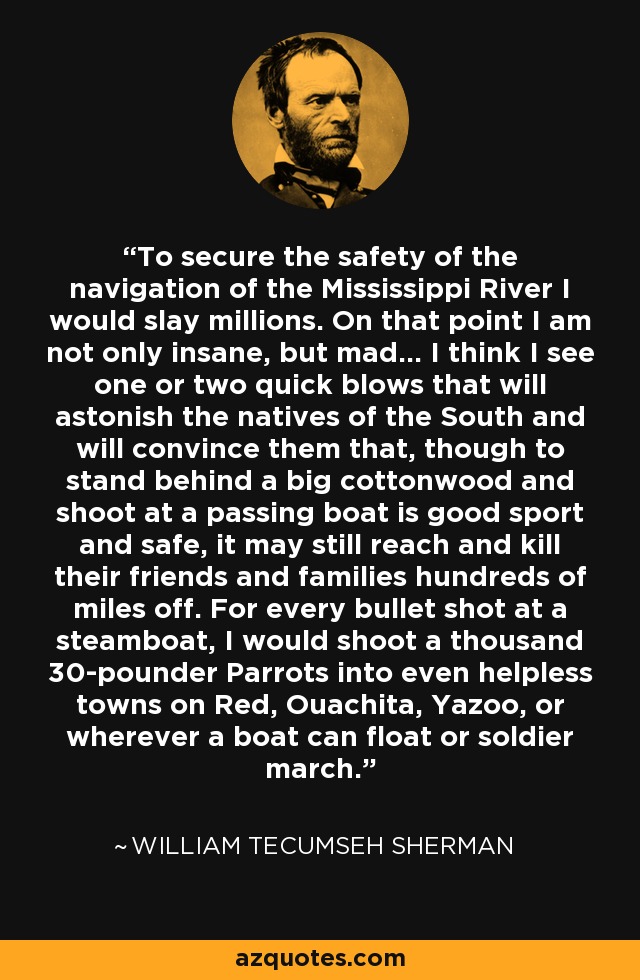 To secure the safety of the navigation of the Mississippi River I would slay millions. On that point I am not only insane, but mad... I think I see one or two quick blows that will astonish the natives of the South and will convince them that, though to stand behind a big cottonwood and shoot at a passing boat is good sport and safe, it may still reach and kill their friends and families hundreds of miles off. For every bullet shot at a steamboat, I would shoot a thousand 30-pounder Parrots into even helpless towns on Red, Ouachita, Yazoo, or wherever a boat can float or soldier march. - William Tecumseh Sherman