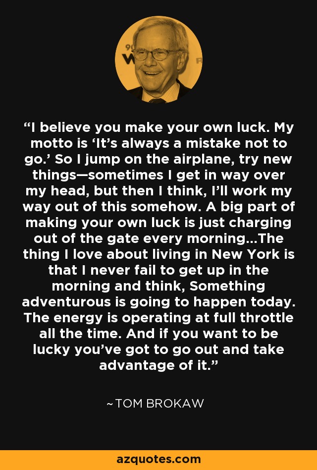 I believe you make your own luck. My motto is ‘It’s always a mistake not to go.’ So I jump on the airplane, try new things—sometimes I get in way over my head, but then I think, I’ll work my way out of this somehow. A big part of making your own luck is just charging out of the gate every morning…The thing I love about living in New York is that I never fail to get up in the morning and think, Something adventurous is going to happen today. The energy is operating at full throttle all the time. And if you want to be lucky you’ve got to go out and take advantage of it. - Tom Brokaw