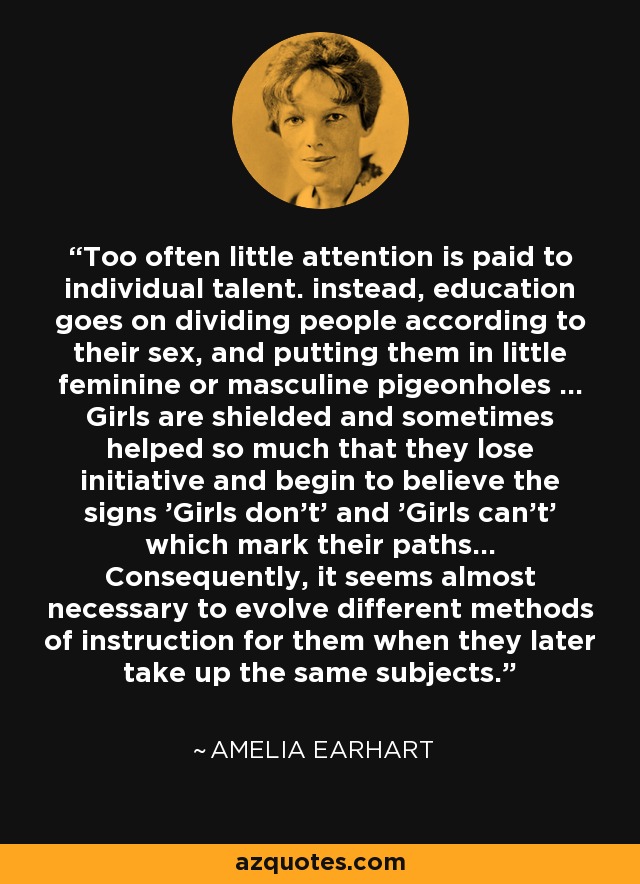 Too often little attention is paid to individual talent. instead, education goes on dividing people according to their sex, and putting them in little feminine or masculine pigeonholes ... Girls are shielded and sometimes helped so much that they lose initiative and begin to believe the signs 'Girls don't' and 'Girls can't' which mark their paths... Consequently, it seems almost necessary to evolve different methods of instruction for them when they later take up the same subjects. - Amelia Earhart
