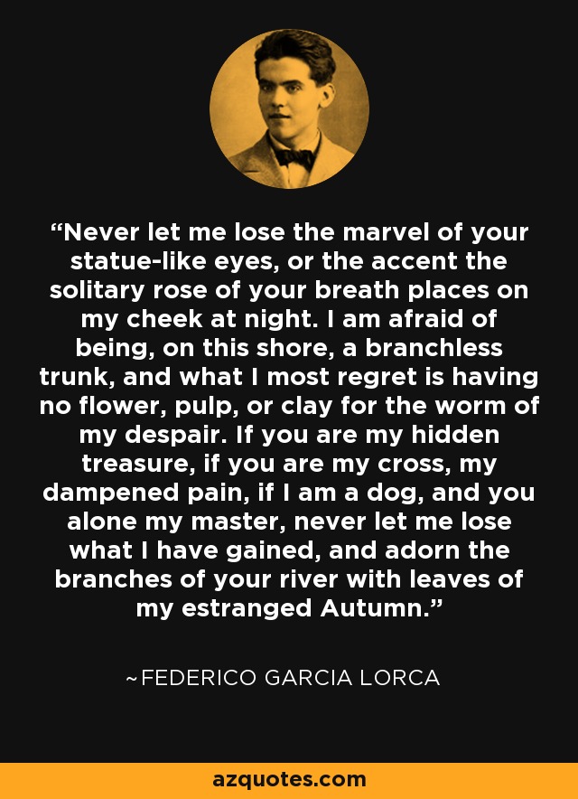 Never let me lose the marvel of your statue-like eyes, or the accent the solitary rose of your breath places on my cheek at night. I am afraid of being, on this shore, a branchless trunk, and what I most regret is having no flower, pulp, or clay for the worm of my despair. If you are my hidden treasure, if you are my cross, my dampened pain, if I am a dog, and you alone my master, never let me lose what I have gained, and adorn the branches of your river with leaves of my estranged Autumn. - Federico Garcia Lorca