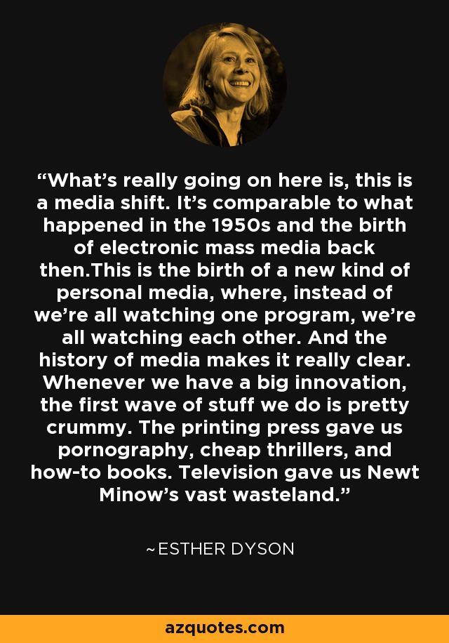 What's really going on here is, this is a media shift. It's comparable to what happened in the 1950s and the birth of electronic mass media back then.This is the birth of a new kind of personal media, where, instead of we're all watching one program, we're all watching each other. And the history of media makes it really clear. Whenever we have a big innovation, the first wave of stuff we do is pretty crummy. The printing press gave us pornography, cheap thrillers, and how-to books. Television gave us Newt Minow's vast wasteland. - Esther Dyson