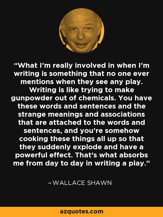 What I'm really involved in when I'm writing is something that no one ever mentions when they see any play. Writing is like trying to make gunpowder out of chemicals. You have these words and sentences and the strange meanings and associations that are attached to the words and sentences, and you're somehow cooking these things all up so that they suddenly explode and have a powerful effect. That's what absorbs me from day to day in writing a play. - Wallace Shawn