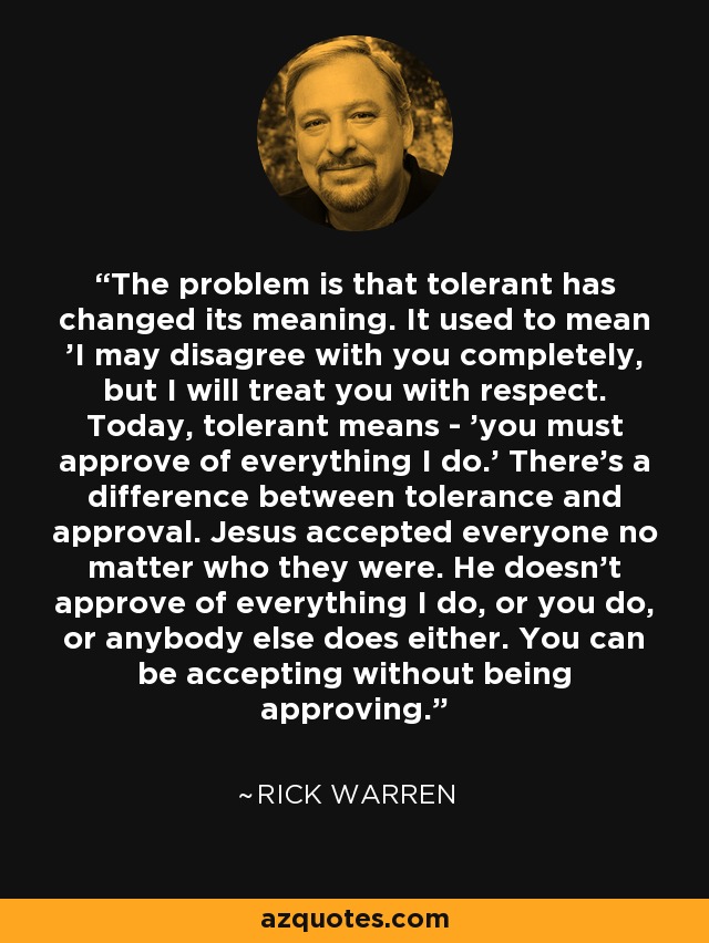 The problem is that tolerant has changed its meaning. It used to mean 'I may disagree with you completely, but I will treat you with respect. Today, tolerant means - 'you must approve of everything I do.' There's a difference between tolerance and approval. Jesus accepted everyone no matter who they were. He doesn't approve of everything I do, or you do, or anybody else does either. You can be accepting without being approving. - Rick Warren