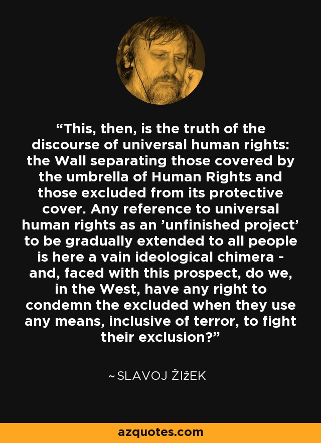 This, then, is the truth of the discourse of universal human rights: the Wall separating those covered by the umbrella of Human Rights and those excluded from its protective cover. Any reference to universal human rights as an 'unfinished project' to be gradually extended to all people is here a vain ideological chimera - and, faced with this prospect, do we, in the West, have any right to condemn the excluded when they use any means, inclusive of terror, to fight their exclusion? - Slavoj Žižek