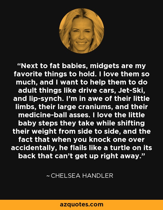 Next to fat babies, midgets are my favorite things to hold. I love them so much, and I want to help them to do adult things like drive cars, Jet-Ski, and lip-synch. I’m in awe of their little limbs, their large craniums, and their medicine-ball asses. I love the little baby steps they take while shifting their weight from side to side, and the fact that when you knock one over accidentally, he flails like a turtle on its back that can’t get up right away. - Chelsea Handler