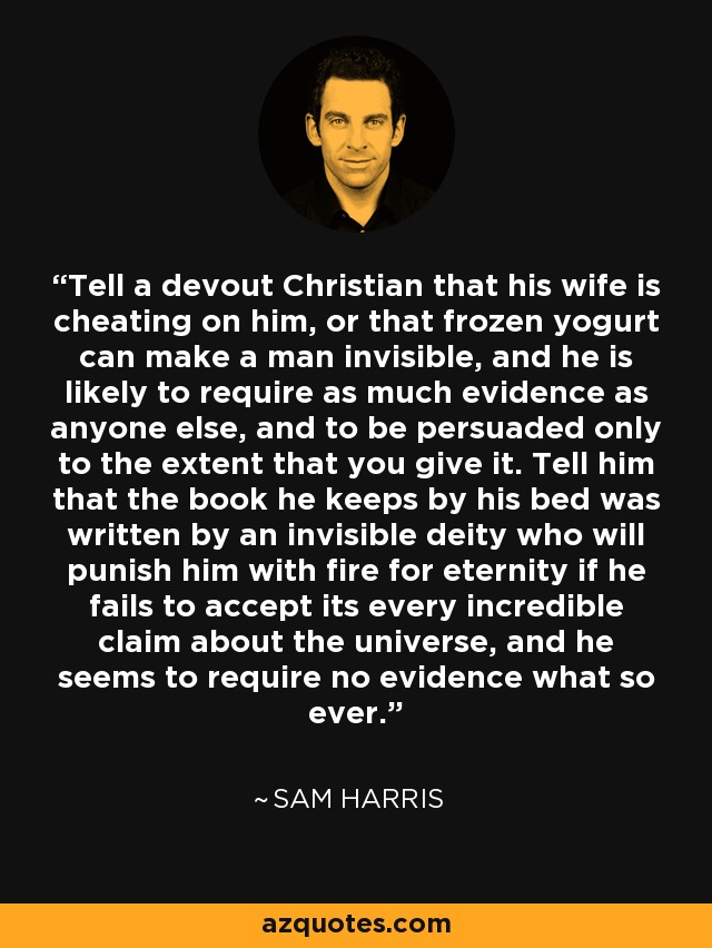 Tell a devout Christian that his wife is cheating on him, or that frozen yogurt can make a man invisible, and he is likely to require as much evidence as anyone else, and to be persuaded only to the extent that you give it. Tell him that the book he keeps by his bed was written by an invisible deity who will punish him with fire for eternity if he fails to accept its every incredible claim about the universe, and he seems to require no evidence what so ever. - Sam Harris