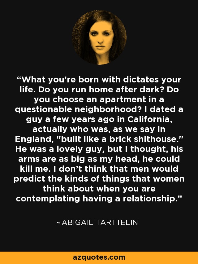 What you're born with dictates your life. Do you run home after dark? Do you choose an apartment in a questionable neighborhood? I dated a guy a few years ago in California, actually who was, as we say in England, 