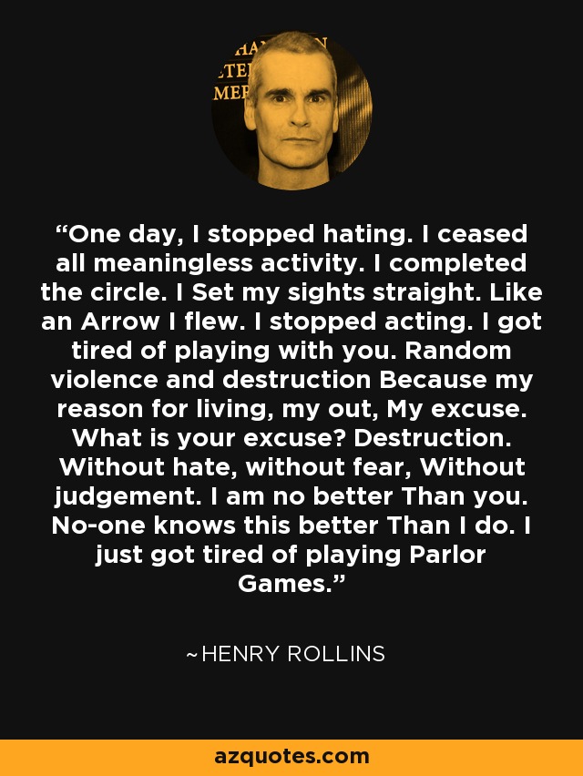 One day, I stopped hating. I ceased all meaningless activity. I completed the circle. I Set my sights straight. Like an Arrow I flew. I stopped acting. I got tired of playing with you. Random violence and destruction Because my reason for living, my out, My excuse. What is your excuse? Destruction. Without hate, without fear, Without judgement. I am no better Than you. No-one knows this better Than I do. I just got tired of playing Parlor Games. - Henry Rollins