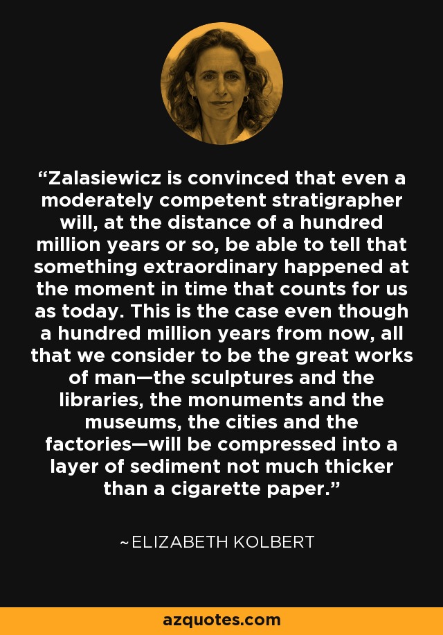 Zalasiewicz is convinced that even a moderately competent stratigrapher will, at the distance of a hundred million years or so, be able to tell that something extraordinary happened at the moment in time that counts for us as today. This is the case even though a hundred million years from now, all that we consider to be the great works of man—the sculptures and the libraries, the monuments and the museums, the cities and the factories—will be compressed into a layer of sediment not much thicker than a cigarette paper. - Elizabeth Kolbert