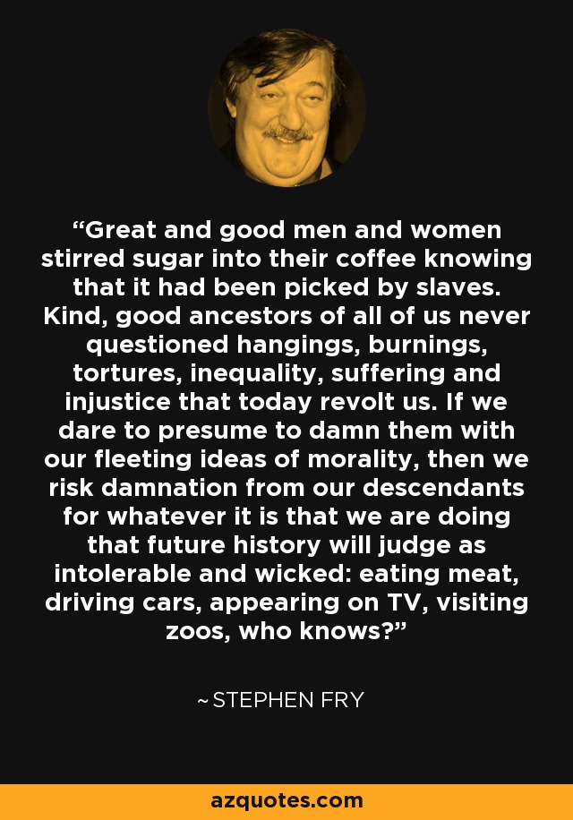 Great and good men and women stirred sugar into their coffee knowing that it had been picked by slaves. Kind, good ancestors of all of us never questioned hangings, burnings, tortures, inequality, suffering and injustice that today revolt us. If we dare to presume to damn them with our fleeting ideas of morality, then we risk damnation from our descendants for whatever it is that we are doing that future history will judge as intolerable and wicked: eating meat, driving cars, appearing on TV, visiting zoos, who knows? - Stephen Fry