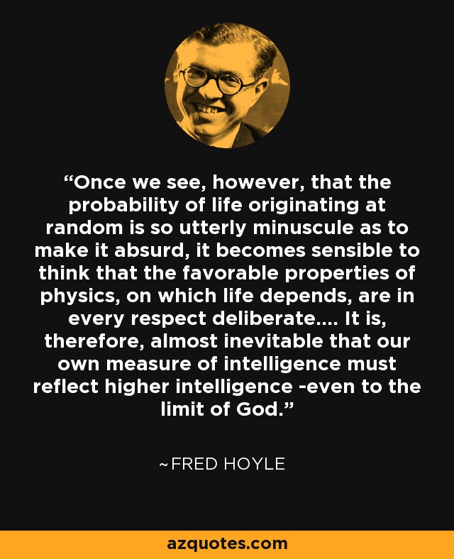 Once we see, however, that the probability of life originating at random is so utterly minuscule as to make it absurd, it becomes sensible to think that the favorable properties of physics, on which life depends, are in every respect deliberate.... It is, therefore, almost inevitable that our own measure of intelligence must reflect higher intelligence -even to the limit of God. - Fred Hoyle