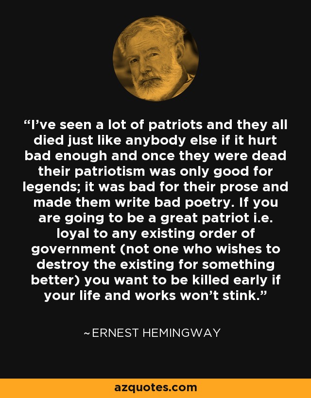 I've seen a lot of patriots and they all died just like anybody else if it hurt bad enough and once they were dead their patriotism was only good for legends; it was bad for their prose and made them write bad poetry. If you are going to be a great patriot i.e. loyal to any existing order of government (not one who wishes to destroy the existing for something better) you want to be killed early if your life and works won't stink. - Ernest Hemingway