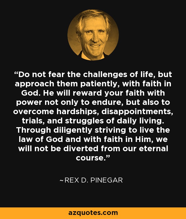 Do not fear the challenges of life, but approach them patiently, with faith in God. He will reward your faith with power not only to endure, but also to overcome hardships, disappointments, trials, and struggles of daily living. Through diligently striving to live the law of God and with faith in Him, we will not be diverted from our eternal course. - Rex D. Pinegar